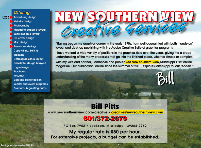 advertising design, website design, digital photography, magazine design & layout, book design & layout, copywriting, editing, indexing, catalog design & layout, newsletter design & layout, logo design, brochures, resumes, sign design, poster design, maps, menus, fine art renderings, recital programs, event programs, stationery design, postcards, greeting cards Having begun my graphics career in the early 1970s, I am well acquainted with both ‘hands-on’ layout and desktop publishing on the Macintosh.  I have worked a wide variety of positions in the graphics field over the years, giving me a broad understanding of the many processes that go into the finished piece, whether simple or complex. With my wife and partner, I compose and publish The New Southern View,  Mississippi’s first online magazine. Our publication, online since the Summer of 2001, explores Mississippi for our readers. affordable, free estimates, Bill Pitts  www.newsouthernview.com/creative  creative@newsouthernview.com 601/372-2679 PO Box 7962  Jackson, MS  39284-7962 